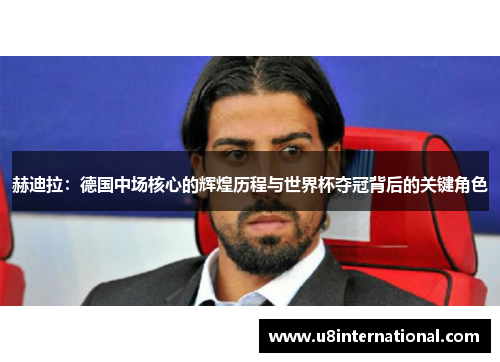赫迪拉：德国中场核心的辉煌历程与世界杯夺冠背后的关键角色