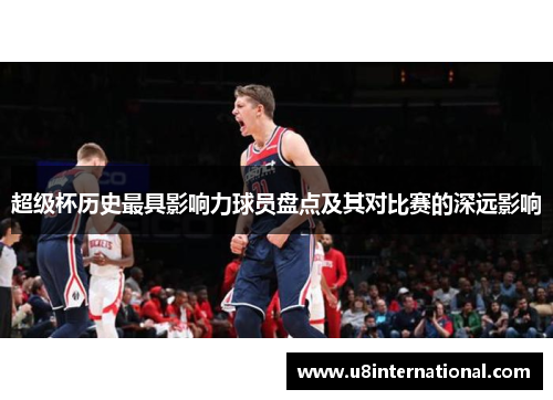 超级杯历史最具影响力球员盘点及其对比赛的深远影响